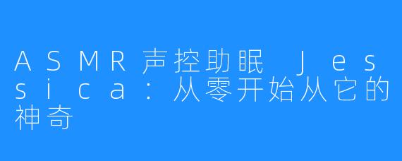 ASMR声控助眠 Jessica：从零开始从它的神奇